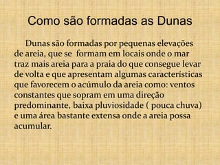 Como são formadas as Dunas
Dunas são formadas por pequenas elevações
de areia, que se formam em locais onde o mar
traz mais areia para a praia do que consegue levar
de volta e que apresentam algumas características
que favorecem o acúmulo da areia como: ventos
constantes que sopram em uma direção
predominante, baixa pluviosidade ( pouca chuva)
e uma área bastante extensa onde a areia possa
acumular.
 