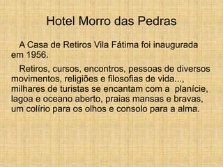 Hotel Morro das Pedras
A Casa de Retiros Vila Fátima foi inaugurada
em 1956.
Retiros, cursos, encontros, pessoas de diversos
movimentos, religiões e filosofias de vida...,
milhares de turistas se encantam com a planície,
lagoa e oceano aberto, praias mansas e bravas,
um colírio para os olhos e consolo para a alma.
 