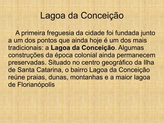 Lagoa da Conceição
A primeira freguesia da cidade foi fundada junto
a um dos pontos que ainda hoje é um dos mais
tradicionais: a Lagoa da Conceição. Algumas
construções da época colonial ainda permanecem
preservadas. Situado no centro geográfico da Ilha
de Santa Catarina, o bairro Lagoa da Conceição
reúne praias, dunas, montanhas e a maior lagoa
de Florianópolis
 