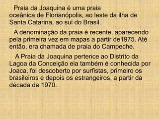 Praia da Joaquina é uma praia
oceânica de Florianópolis, ao leste da ilha de
Santa Catarina, ao sul do Brasil.
A denominação da praia é recente, aparecendo
pela primeira vez em mapas a partir de1975. Até
então, era chamada de praia do Campeche.
A Praia da Joaquina pertence ao Distrito da
Lagoa da Conceição ela também é conhecida por
Joaca, foi descoberto por surfistas, primeiro os
brasileiros e depois os estrangeiros, a partir da
década de 1970.
 