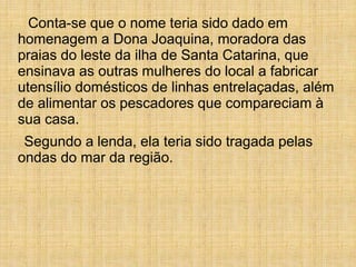 Conta-se que o nome teria sido dado em
homenagem a Dona Joaquina, moradora das
praias do leste da ilha de Santa Catarina, que
ensinava as outras mulheres do local a fabricar
utensílio domésticos de linhas entrelaçadas, além
de alimentar os pescadores que compareciam à
sua casa.
Segundo a lenda, ela teria sido tragada pelas
ondas do mar da região.
 