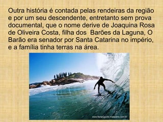 Outra história é contada pelas rendeiras da região
e por um seu descendente, entretanto sem prova
documental, que o nome derive de Joaquina Rosa
de Oliveira Costa, filha dos Barões da Laguna, O
Barão era senador por Santa Catarina no império,
e a família tinha terras na área.
 