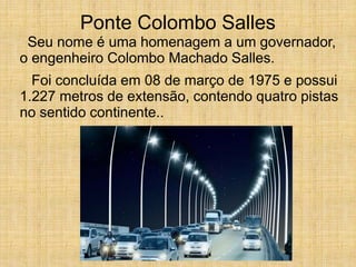 Ponte Colombo Salles
Seu nome é uma homenagem a um governador,
o engenheiro Colombo Machado Salles.
Foi concluída em 08 de março de 1975 e possui
1.227 metros de extensão, contendo quatro pistas
no sentido continente..
 