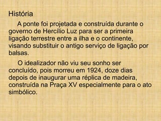 A ponte foi projetada e construída durante o
governo de Hercílio Luz para ser a primeira
ligação terrestre entre a ilha e o continente,
visando substituir o antigo serviço de ligação por
balsas.
O idealizador não viu seu sonho ser
concluído, pois morreu em 1924, doze dias
depois de inaugurar uma réplica de madeira,
construída na Praça XV especialmente para o ato
simbólico.
História
 