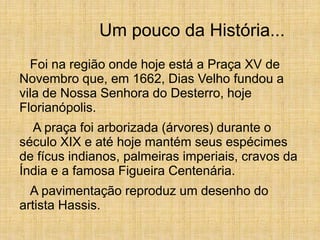 Um pouco da História...
Foi na região onde hoje está a Praça XV de
Novembro que, em 1662, Dias Velho fundou a
vila de Nossa Senhora do Desterro, hoje
Florianópolis.
A praça foi arborizada (árvores) durante o
século XIX e até hoje mantém seus espécimes
de fícus indianos, palmeiras imperiais, cravos da
Índia e a famosa Figueira Centenária.
A pavimentação reproduz um desenho do
artista Hassis.
 
