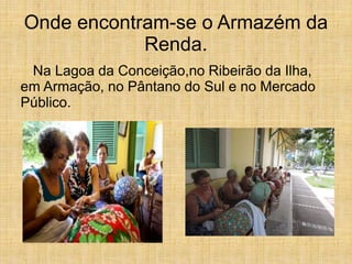 Onde encontram-se o Armazém da
Renda.
Na Lagoa da Conceição,no Ribeirão da Ilha,
em Armação, no Pântano do Sul e no Mercado
Público.
 