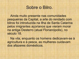 Sobre o Bilro.
Ainda muito presente nas comunidades
pesqueiras da Capital, a arte do rendado com
bilros foi introduzida na Ilha de Santa Catarina
pelos imigrantes açorianos que vieram morar
na antiga Desterro (atual Florianópolis), no
século 18.
Na vila, enquanto os homens dedicavam-se à
agricultura e à pesca, as mulheres cuidavam
dos afazeres domésticos.
 