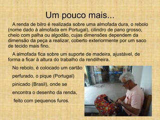 Um pouco mais...
A renda de bilro é realizada sobre uma almofada dura, o rebolo
(nome dado à almofada em Portugal), cilindro de pano grosso,
cheio com palha ou algodão, cujas dimensões dependem da
dimensão da peça a realizar, coberto exteriormente por um saco
de tecido mais fino.
A almofada fica sobre um suporte de madeira, ajustável, de
forma a ficar à altura do trabalho da rendilheira.
No rebolo, é colocado um cartão
perfurado, o pique (Portugal)
pinicado (Brasil), onde se
encontra o desenho da renda,
feito com pequenos furos.
 