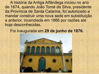 A história da Antiga Alfândega iniciou no ano
de 1874, quando João Tomé da Silva, presidente
da Província de Santa Catarina, foi autorizado a
mandar construir uma nova sede em substituição
a anterior, incendiada em 1866 por razões até
hoje desconhecidas.
Foi inaugurada em 29 de junho de 1876.
 