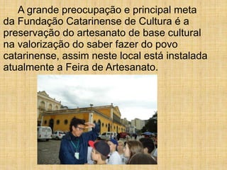 A grande preocupação e principal meta
da Fundação Catarinense de Cultura é a
preservação do artesanato de base cultural
na valorização do saber fazer do povo
catarinense, assim neste local está instalada
atualmente a Feira de Artesanato.
 
