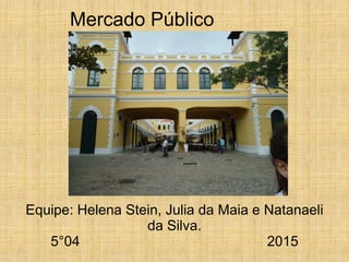 Mercado Público
Equipe: Helena Stein, Julia da Maia e Natanaeli
da Silva.
5°04 2015
 