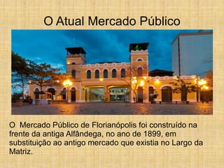 O Atual Mercado Público
O Mercado Público de Florianópolis foi construído na
frente da antiga Alfândega, no ano de 1899, em
substituição ao antigo mercado que existia no Largo da
Matriz.
 