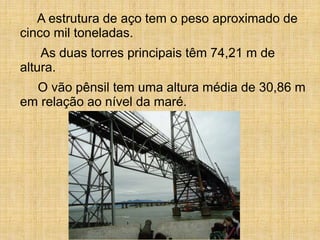 A estrutura de aço tem o peso aproximado de
cinco mil toneladas.
As duas torres principais têm 74,21 m de
altura.
O vão pênsil tem uma altura média de 30,86 m
em relação ao nível da maré.
 