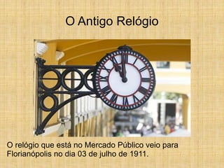 O Antigo Relógio
O relógio que está no Mercado Público veio para
Florianópolis no dia 03 de julho de 1911.
 