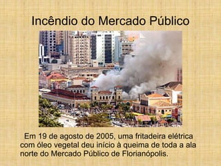 Incêndio do Mercado Público
Em 19 de agosto de 2005, uma fritadeira elétrica
com óleo vegetal deu início à queima de toda a ala
norte do Mercado Público de Florianópolis.
 