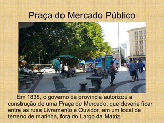 Praça do Mercado Público
Em 1838, o governo da província autorizou a
construção de uma Praça de Mercado, que deveria ficar
entre as ruas Livramento e Ouvidor, em um local de
terreno de marinha, fora do Largo da Matriz.
 