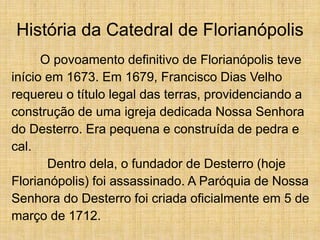 História da Catedral de Florianópolis
O povoamento definitivo de Florianópolis teve
início em 1673. Em 1679, Francisco Dias Velho
requereu o título legal das terras, providenciando a
construção de uma igreja dedicada Nossa Senhora
do Desterro. Era pequena e construída de pedra e
cal.
Dentro dela, o fundador de Desterro (hoje
Florianópolis) foi assassinado. A Paróquia de Nossa
Senhora do Desterro foi criada oficialmente em 5 de
março de 1712.
 