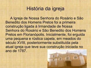 História da igreja
A Igreja de Nossa Senhora do Rosário e São
Benedito dos Homens Pretos foi a primeira
construção ligada à Irmandade de Nossa
Senhora do Rosário e São Benedito dos Homens
Pretos em Florianópolis. Inicialmente, foi erguida
uma pequena e rústica capela, em meados do
século XVIII, posteriormente substituída pela
atual igreja que teve sua construção iniciada no
ano de 1787.
 