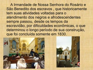 A Irmandade de Nossa Senhora do Rosário e
São Benedito dos escravos , que historicamente
tem suas atividades voltadas para o
atendimento dos negros e afrodescendentes
sempre passou, desde os tempos da
escravidão, por dificuldades econômicas, o que
determinou o longo período de sua construção,
que foi concluída somente em 1830.
 