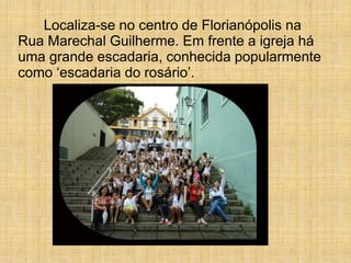 Localiza-se no centro de Florianópolis na
Rua Marechal Guilherme. Em frente a igreja há
uma grande escadaria, conhecida popularmente
como ‘escadaria do rosário’.
 