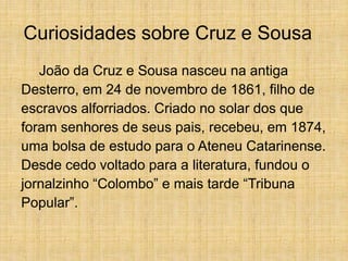 Curiosidades sobre Cruz e Sousa
João da Cruz e Sousa nasceu na antiga
Desterro, em 24 de novembro de 1861, filho de
escravos alforriados. Criado no solar dos que
foram senhores de seus pais, recebeu, em 1874,
uma bolsa de estudo para o Ateneu Catarinense.
Desde cedo voltado para a literatura, fundou o
jornalzinho “Colombo” e mais tarde “Tribuna
Popular”.
 