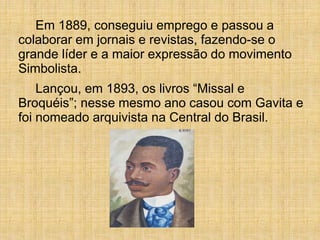 Em 1889, conseguiu emprego e passou a
colaborar em jornais e revistas, fazendo-se o
grande líder e a maior expressão do movimento
Simbolista.
Lançou, em 1893, os livros “Missal e
Broquéis”; nesse mesmo ano casou com Gavita e
foi nomeado arquivista na Central do Brasil.
 