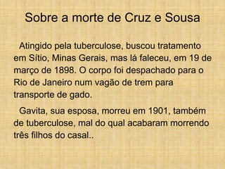 Sobre a morte de Cruz e Sousa
Atingido pela tuberculose, buscou tratamento
em Sítio, Minas Gerais, mas lá faleceu, em 19 de
março de 1898. O corpo foi despachado para o
Rio de Janeiro num vagão de trem para
transporte de gado.
Gavita, sua esposa, morreu em 1901, também
de tuberculose, mal do qual acabaram morrendo
três filhos do casal..
 