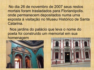 No dia 26 de novembro de 2007 seus restos
mortais foram trasladados para Florianópolis.
onde permanecem depositados numa urna
exposta à visitação no Museu Histórico de Santa
Catarina.
Nos jardins do palácio que leva o nome do
poeta foi construído um memorial em sua
homenagem
 