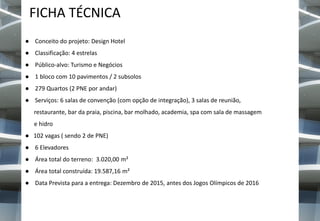 FICHA TÉCNICA
● Conceito do projeto: Design Hotel
● Classificação: 4 estrelas

● Público-alvo: Turismo e Negócios
● 1 bloco com 10 pavimentos / 2 subsolos
● 279 Quartos (2 PNE por andar)
● Serviços: 6 salas de convenção (com opção de integração), 3 salas de reunião,
restaurante, bar da praia, piscina, bar molhado, academia, spa com sala de massagem
e hidro
● 102 vagas ( sendo 2 de PNE)
● 6 Elevadores
● Área total do terreno: 3.020,00 m²
● Área total construída: 19.587,16 m²

● Data Prevista para a entrega: Dezembro de 2015, antes dos Jogos Olímpicos de 2016

 