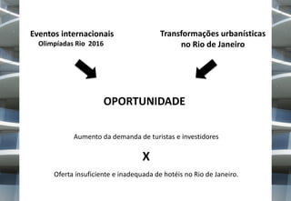 Transformações urbanísticas
no Rio de Janeiro

Eventos internacionais
Olimpíadas Rio 2016

OPORTUNIDADE
Aumento da demanda de turistas e investidores

X
Oferta insuficiente e inadequada de hotéis no Rio de Janeiro.

 