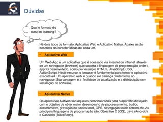 Dúvidas
Qual o formato do
curso m-learning?
Há dois tipos de formato: Aplicativo Web e Aplicativo Nativo. Abaixo estão
descritas as características de cada um.
• Aplicativo Web
Um Web App é um aplicativo que é acessado via internet ou intranet através
de um navegador (browser) que suporta a linguagem de programação onde o
app foi desenvolvido, como por exemplo HTML5, JavaScript, CSS,
ActionScript. Neste recurso, o browser é fundamental para tornar o aplicativo
executável. Um aplicativo web é quando ele carrega diretamente no
navegador. Sua vantagem é a facilidade de atualização e a distribuição sem
instalação de software.
• Aplicativo Nativo
Os aplicativos Nativos são aqueles personalizados para o aparelho desejado
com o objetivo de obter maior desempenho de processamento, áudio,
acelerômetro, gravação de dados local, GPS, navegação touch screen etc. As
principais linguagens de programação são: Objective C (iOS), Java (Android)
e Cascade (BlackBerry).
 