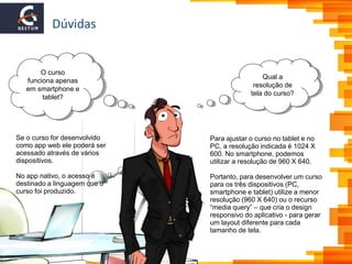 Dúvidas
Qual a
resolução de
tela do curso?
O curso
funciona apenas
em smartphone e
tablet?
Para ajustar o curso no tablet e no
PC, a resolução indicada é 1024 X
600. No smartphone, podemos
utilizar a resolução de 960 X 640.
Portanto, para desenvolver um curso
para os três dispositivos (PC,
smartphone e tablet) utilize a menor
resolução (960 X 640) ou o recurso
“media query” – que cria o design
responsivo do aplicativo - para gerar
um layout diferente para cada
tamanho de tela.
Se o curso for desenvolvido
como app web ele poderá ser
acessado através de vários
dispositivos.
No app nativo, o acesso é
destinado a linguagem que o
curso foi produzido.
 