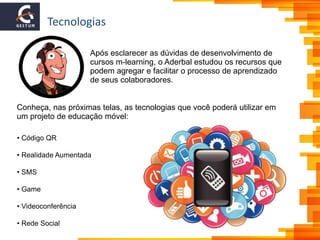 Tecnologias
Conheça, nas próximas telas, as tecnologias que você poderá utilizar em
um projeto de educação móvel:
• Código QR
• Realidade Aumentada
• SMS
• Game
• Videoconferência
• Rede Social
Após esclarecer as dúvidas de desenvolvimento de
cursos m-learning, o Aderbal estudou os recursos que
podem agregar e facilitar o processo de aprendizado
de seus colaboradores.
 