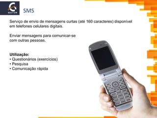 SMS
Serviço de envio de mensagens curtas (até 160 caracteres) disponível
em telefones celulares digitais.
Enviar mensagens para comunicar-se
com outras pessoas.
Utilização:
• Questionários (exercícios)
• Pesquisa
• Comunicação rápida
 