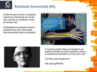 Realidade Aumentada (RA)
Ambiente que envolve a realidade
virtual com elementos do mundo
real, criando um ambiente misto
em tempo real.
A Realidade Aumentada amplia o
ambiente real com informação
adicional gerada pelo computador.
O recente projeto Glass da Google é um
grande exemplo de como podemos utilizar
a realidade aumentada no nosso dia a dia.
Conheça esse projeto em:
http://goo.gl/Rw59v
 