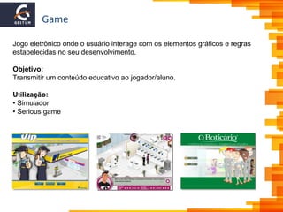 Game
Jogo eletrônico onde o usuário interage com os elementos gráficos e regras
estabelecidas no seu desenvolvimento.
Objetivo:
Transmitir um conteúdo educativo ao jogador/aluno.
Utilização:
• Simulador
• Serious game
 