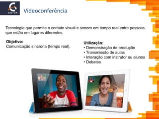 Videoconferência
Objetivo:
Comunicação síncrona (tempo real).
Tecnologia que permite o contato visual e sonoro em tempo real entre pessoas
que estão em lugares diferentes.
Utilização:
• Demonstração de produção
• Transmissão de aulas
• Interação com instrutor ou alunos
• Debates
 
