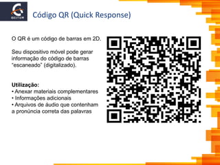 Código QR (Quick Response)
O QR é um código de barras em 2D.
Seu dispositivo móvel pode gerar
informação do código de barras
“escaneado” (digitalizado).
Utilização:
• Anexar materiais complementares
• Informações adicionais
• Arquivos de áudio que contenham
a pronúncia correta das palavras
 