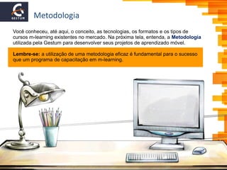 Metodologia
Você conheceu, até aqui, o conceito, as tecnologias, os formatos e os tipos de
cursos m-learning existentes no mercado. Na próxima tela, entenda, a Metodologia
utilizada pela Gestum para desenvolver seus projetos de aprendizado móvel.
Lembre-se: a utilização de uma metodologia eficaz é fundamental para o sucesso
que um programa de capacitação em m-learning.
 