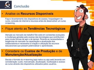 Conclusão
• Analise os Recursos Disponíveis
Faça o levantamento dos dispositivos de acesso, hospedagem do
curso, conexão de internet e recursos antes de desenvolver um curso
m-leanring.
• Fique atento as Tendências Tecnológicas
Atenção ao mercado de trabalho! Ele está em constantes evoluções
e mudanças geradas pelo avanço das tecnologias que contribuíram
para novas formas de agir e de pensar. Perante as necessidades e
exigências do mercado na capacitação e atualização dos
colaboradores é necessária a criação e utilização de recursos
educacionais que possam potencializar o aprendizado.
• Considere os Custos de Produção e de
Manutenção/Atualização
Decida o formato do m-learning (app nativo ou app web) levando em
consideração: custo, manutenção, atualização, reutilização e acesso
ao curso através dos dispositivos utilizados pelos usuários.
 
