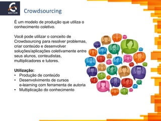 Crowdsourcing
É um modelo de produção que utiliza o
conhecimento coletivo.
Você pode utilizar o conceito de
Crowdsourcing para resolver problemas,
criar conteúdo e desenvolver
soluções/aplicações coletivamente entre
seus alunos, conteudistas,
multiplicadores e tutores.
Utilização:
• Produção de conteúdo
• Desenvolvimento de cursos
e-learning com ferramenta de autoria
• Multiplicação do conhecimento
 