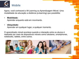 Mobile
Agora, você conhecerá o M-Learning ou Aprendizagem Móvel. Uma
modalidade da educação a distância (e-learning) que possibilita:
• Mobilidade:
Aprender enquanto está em movimento.
• Ubiquidade:
Aprender em qualquer lugar, a qualquer momento.
O aprendizado móvel acontece quando a interação entre os alunos é
realizada por meio de dispositivos móveis como celulares, smartphones,
notebooks, tablets, entre outros.
 