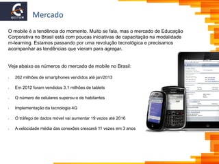 Mercado
O mobile é a tendência do momento. Muito se fala, mas o mercado de Educação
Corporativa no Brasil está com poucas iniciativas de capacitação na modalidade
m-learning. Estamos passando por uma revolução tecnológica e precisamos
acompanhar as tendências que vieram para agregar.
Veja abaixo os números do mercado de mobile no Brasil:
• 262 milhões de smartphones vendidos até jan/2013
• Em 2012 foram vendidos 3,1 milhões de tablets
• O número de celulares superou o de habitantes
• Implementação da tecnologia 4G
• O tráfego de dados móvel vai aumentar 19 vezes até 2016
• A velocidade média das conexões crescerá 11 vezes em 3 anos
 