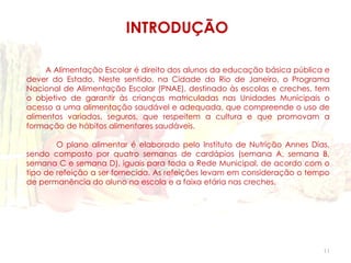 INTRODUÇÃO

     A Alimentação Escolar é direito dos alunos da educação básica pública e
dever do Estado. Neste sentido, na Cidade do Rio de Janeiro, o Programa
Nacional de Alimentação Escolar (PNAE), destinado às escolas e creches, tem
o objetivo de garantir às crianças matriculadas nas Unidades Municipais o
acesso a uma alimentação saudável e adequada, que compreende o uso de
alimentos variados, seguros, que respeitem a cultura e que promovam a
formação de hábitos alimentares saudáveis.

        O plano alimentar é elaborado pelo Instituto de Nutrição Annes Dias,
sendo composto por quatro semanas de cardápios (semana A, semana B,
semana C e semana D), iguais para toda a Rede Municipal, de acordo com o
tipo de refeição a ser fornecida. As refeições levam em consideração o tempo
de permanência do aluno na escola e a faixa etária nas creches.




                                                                          11
 