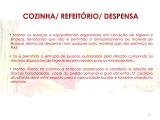 COZINHA/ REFEITÓRIO/ DESPENSA

• Manter os espaços e equipamentos organizados em condição de higiene e
 limpeza, lembrando que não é permitido o armazenamento de material de
 limpeza dentro da despensa nem qualquer outro material que não pertença ao
 PAE;

• Só é permitida a entrada de pessoas autorizadas pela direção cumprindo as
 mesmas disposições de higiene recomendadas para os manipuladores;

• Manter fixado na cozinha a ficha de preparação e cardápio, a relação de
 marcas homologadas, cópia do pedido semanal e guia alimentar. O cardápio
 atualizado deve estar exposto para a comunidade escolar e também afixado no
 refeitório.




                                                                         13
 