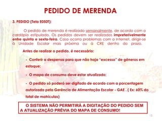 PEDIDO DE MERENDA
3. PEDIDO (Tela E050T):

      O pedido de merenda é realizado semanalmente, de acordo com o
cardápio estipulado. Os pedidos devem ser realizados impreterivelmente
entre quinta e sexta-feira. Caso ocorra problemas com a Internet, dirigir-se
à Unidade Escolar mais próxima ou à CRE dentro do prazo.

     Antes de realizar o pedido, é necessário:

       - Conferir a despensa para que não haja “excesso” de gêneros em
       estoque;

       - O mapa de consumo deve estar atualizado;

       - O pedido só poderá ser digitado de acordo com a porcentagem
       autorizada pela Gerência de Alimentação Escolar - GAE . ( Ex: 60% do
       total de matrículas)

       O SISTEMA NÃO PERMITIRÁ A DIGITAÇÃO DO PEDIDO SEM
    A ATUALIZAÇÃO PRÉVIA DO MAPA DE CONSUMO!
                                                                               15
 