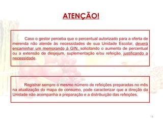 ATENÇÃO!

      Caso o gestor perceba que o percentual autorizado para a oferta de
merenda não atende às necessidades de sua Unidade Escolar, deverá
encaminhar um memorando à GIN, solicitando o aumento de percentual
ou a extensão de desjejum, suplementação e/ou refeição, justificando a
necessidade.




      Registrar sempre o mesmo número de refeições preparadas no mês
na atualização do mapa de consumo, pode caracterizar que a direção da
Unidade não acompanha a preparação e a distribuição das refeições.




                                                                           16
 