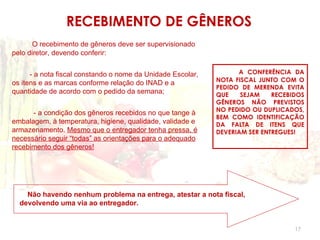 RECEBIMENTO DE GÊNEROS
      O recebimento de gêneros deve ser supervisionado
pelo diretor, devendo conferir:


      - a nota fiscal constando o nome da Unidade Escolar,         A CONFERÊNCIA DA
                                                             NOTA FISCAL JUNTO COM O
os itens e as marcas conforme relação do INAD e a
                                                             PEDIDO DE MERENDA EVITA
quantidade de acordo com o pedido da semana;                 QUE    SEJAM    RECEBIDOS
                                                             GÊNEROS NÃO PREVISTOS
                                                             NO PEDIDO OU DUPLICADOS,
      - a condição dos gêneros recebidos no que tange à
                                                             BEM COMO IDENTIFICAÇÃO
embalagem, à temperatura, higiene, qualidade, validade e     DA FALTA DE ITENS QUE
armazenamento. Mesmo que o entregador tenha pressa, é        DEVERIAM SER ENTREGUES!
necessário seguir “todas” as orientações para o adequado
recebimento dos gêneros!




    Não havendo nenhum problema na entrega, atestar a nota fiscal,
  devolvendo uma via ao entregador.


                                                                                   17
 