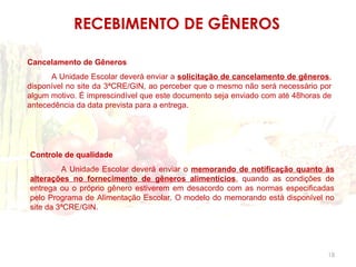 RECEBIMENTO DE GÊNEROS

Cancelamento de Gêneros
      A Unidade Escolar deverá enviar a solicitação de cancelamento de gêneros,
disponível no site da 3ªCRE/GIN, ao perceber que o mesmo não será necessário por
algum motivo. É imprescindível que este documento seja enviado com até 48horas de
antecedência da data prevista para a entrega.




Controle de qualidade
         A Unidade Escolar deverá enviar o memorando de notificação quanto às
alterações no fornecimento de gêneros alimentícios, quando as condições de
entrega ou o próprio gênero estiverem em desacordo com as normas especificadas
pelo Programa de Alimentação Escolar. O modelo do memorando está disponível no
site da 3ªCRE/GIN.




                                                                                18
 
