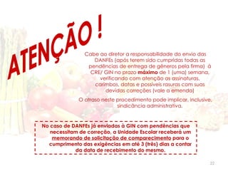 Cabe ao diretor a responsabilidade do envio das
                   DANFEs (após terem sido cumpridas todas as
                 pendências de entrega de gêneros pela firma) à
                  CRE/ GIN no prazo máximo de 1 (uma) semana,
                     verificando com atenção as assinaturas,
                   carimbos, datas e possíveis rasuras com suas
                       devidas correções (vale a emenda)
              O atraso neste procedimento pode implicar, inclusive,
                             sindicância administrativa.


No caso de DANFEs já enviadas à GIN com pendências que
   necessitam de correção, a Unidade Escolar receberá um
    memorando de solicitação de comparecimento para o
  cumprimento das exigências em até 3 (três) dias a contar
            da data de recebimento do mesmo.

                                                                  22
 